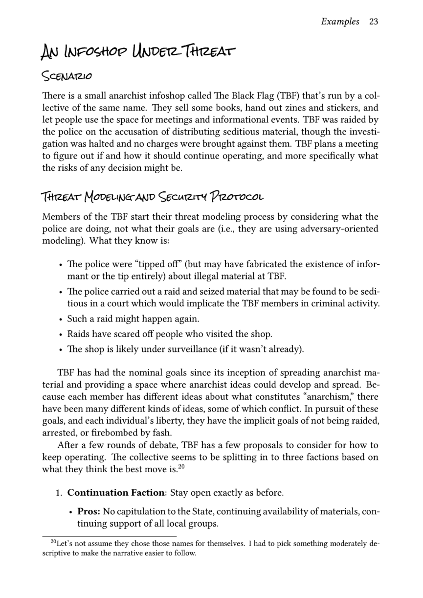 Examples 23  M InFostor Unoee Theear  Scenario  ‘There is a small anarchist infoshop called The Black Flag (TBF) that’s run by a col- lective of the same name. They sell some books, hand out zines and stickers, and let people use the space for meetings and informational events. TBF was raided by the police on the accusation of distributing seditious material, though the investi- gation was halted and no charges were brought against them. TBF plans a meeting to figure out if and how it should continue operating, and more specifically what the risks of any decision might be.  Trrear Movgrwa AND Security PreorocoL  Members of the TBF start their threat modeling process by considering what the police are doing, not what their goals are (i.c., they are using adversary-oriented modeling). What they know is:  « The police were “tipped off” (but may have fabricated the existence of infor- mant or the tip entirely) about illegal material at TBF.  + The police carried out a raid and seized material that may be found to be sedi- tious in a court which would implicate the TBF members in criminal activity.  « Such a raid might happen again. + Raids have scared off people who visited the shop. « The shop is likely under surveillance (if it wasn’t already).  TBF has had the nominal goals since its inception of spreading anarchist ma- terial and providing a space where anarchist ideas could develop and spread. Be- cause each member has different ideas about what constitutes “anarchism,” there have been many different kinds of ideas, some of which conflict. In pursuit of these goals, and each individual’s liberty, they have the implicit goals of not being raided, arrested, or firebombed by fash.  After a few rounds of debate, TBF has a few proposals to consider for how to keep operating. The collective seems to be splitting in to three factions based on what they think the best move is.’  1. Continuation Faction: Stay open exactly as before.  « Pros: No capitulation to the State, continuing availability of materials, con- tinuing support of all local groups.  Let’s not assume they chose those names for themselves. T had to pick something moderately de- scriptive to make the narrative easier to follow. 